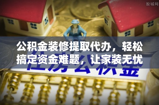 龙井公积金装修提取代办，轻松搞定资金难题，让家装无忧