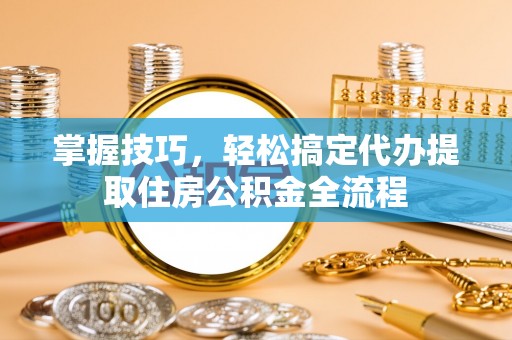 龙井掌握技巧，轻松搞定代办提取住房公积金全流程