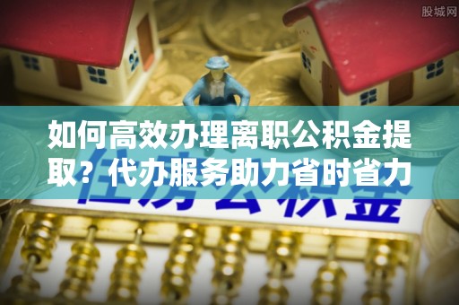 龙井如何高效办理离职公积金提取？代办服务助力省时省力