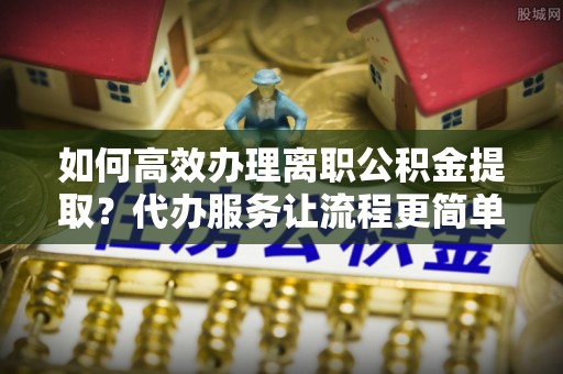 龙井如何高效办理离职公积金提取？代办服务让流程更简单