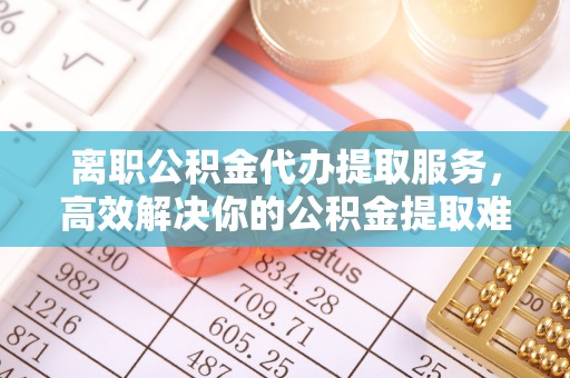 龙井离职公积金代办提取服务，高效解决你的公积金提取难题