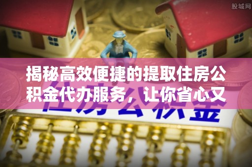 龙井揭秘高效便捷的提取住房公积金代办服务，让你省心又省力