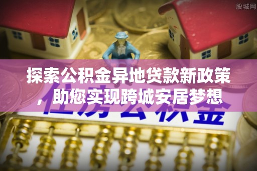 龙井探索公积金异地贷款新政策，助您实现跨城安居梦想