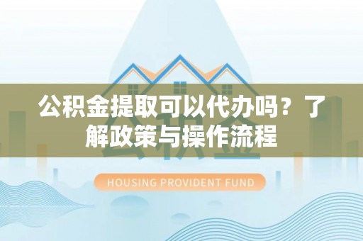 龙井公积金提取可以代办吗？了解政策与操作流程