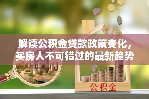 龙井解读公积金贷款政策变化，买房人不可错过的最新趋势