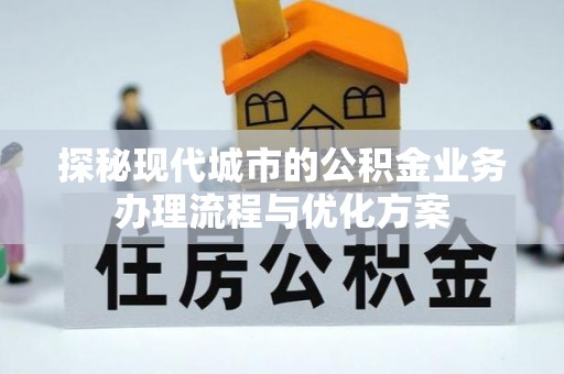 龙井探秘现代城市的公积金业务办理流程与优化方案