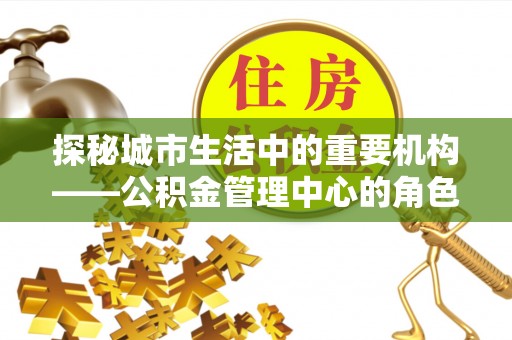 龙井探秘城市生活中的重要机构——公积金管理中心的角色与意义