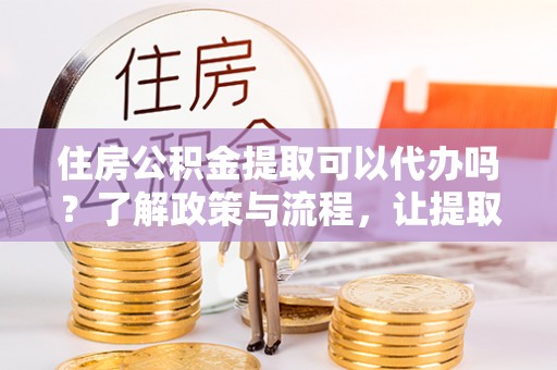 龙井住房公积金提取可以代办吗？了解政策与流程，让提取更便捷