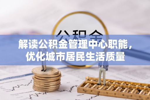 龙井解读公积金管理中心职能，优化城市居民生活质量