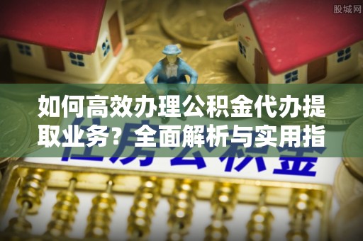 龙井如何高效办理公积金代办提取业务？全面解析与实用指南