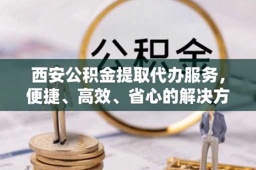 龙井西安公积金提取代办服务，便捷、高效、省心的解决方案