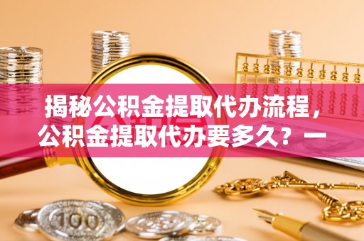 龙井揭秘公积金提取代办流程，公积金提取代办要多久？一文读懂