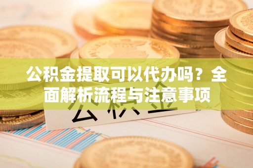 龙井公积金提取可以代办吗？全面解析流程与注意事项
