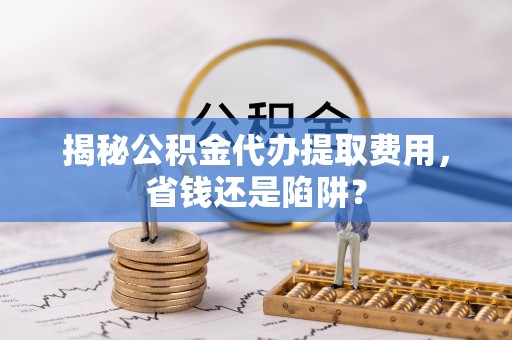 龙井揭秘公积金代办提取费用，省钱还是陷阱？