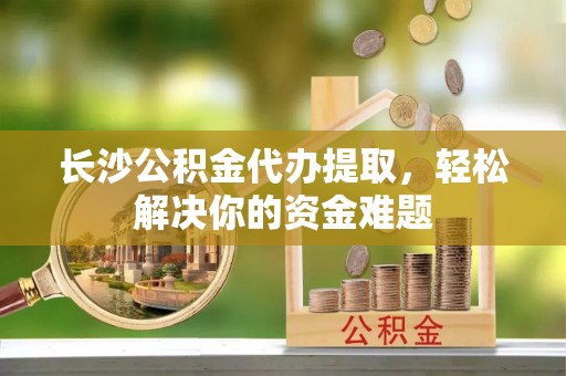 龙井长沙公积金代办提取，轻松解决你的资金难题