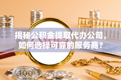 龙井揭秘公积金提取代办公司，如何选择可靠的服务商？