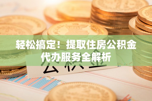 龙井轻松搞定！提取住房公积金代办服务全解析