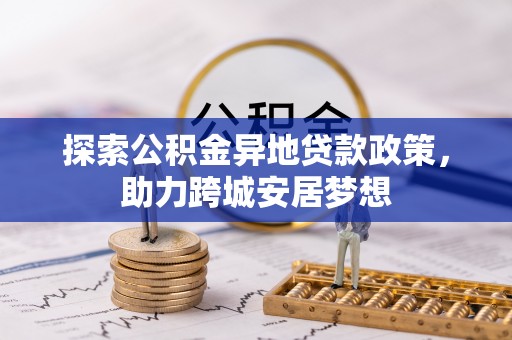 龙井探索公积金异地贷款政策，助力跨城安居梦想