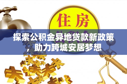 龙井探索公积金异地贷款新政策，助力跨城安居梦想