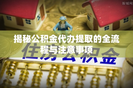 龙井揭秘公积金代办提取的全流程与注意事项