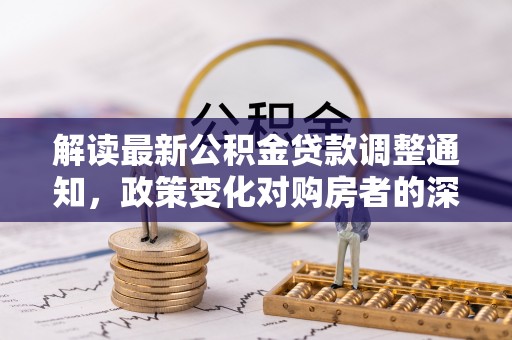 龙井解读最新公积金贷款调整通知，政策变化对购房者的深远影响