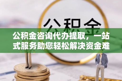 龙井公积金咨询代办提取，一站式服务助您轻松解决资金难题
