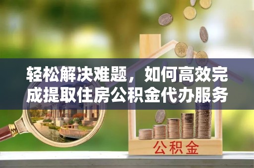 龙井轻松解决难题，如何高效完成提取住房公积金代办服务