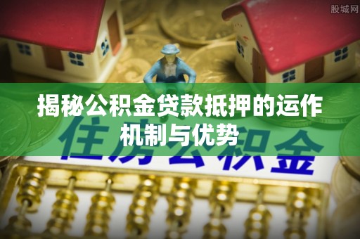 龙井揭秘公积金贷款抵押的运作机制与优势