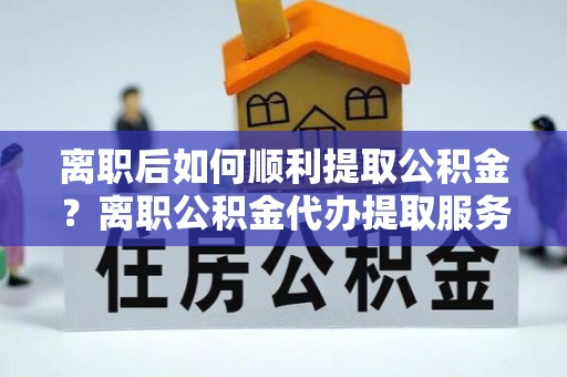 龙井离职后如何顺利提取公积金？离职公积金代办提取服务助力无忧办理