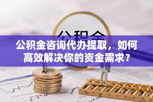 龙井公积金咨询代办提取，如何高效解决你的资金需求？