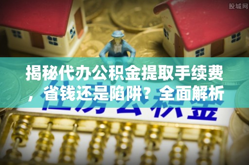 龙井揭秘代办公积金提取手续费，省钱还是陷阱？全面解析与避坑指南