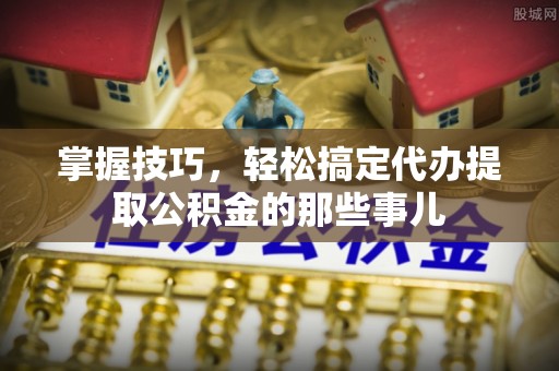 龙井掌握技巧，轻松搞定代办提取公积金的那些事儿