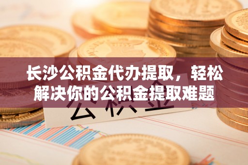 龙井长沙公积金代办提取，轻松解决你的公积金提取难题