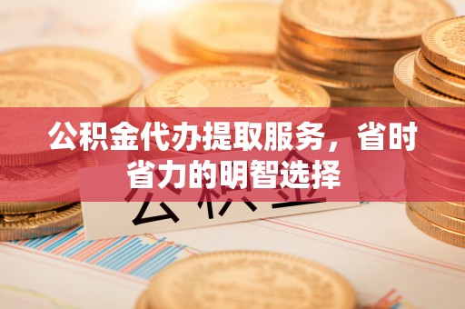 龙井公积金代办提取服务，省时省力的明智选择