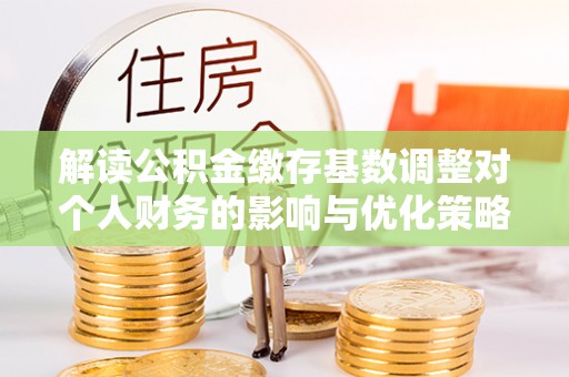 龙井解读公积金缴存基数调整对个人财务的影响与优化策略