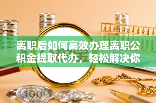 龙井离职后如何高效办理离职公积金提取代办，轻松解决你的后顾之忧