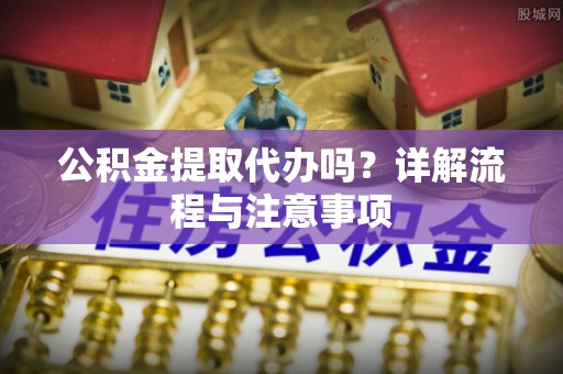 龙井公积金提取代办吗？详解流程与注意事项