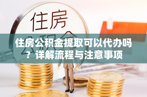 龙井住房公积金提取可以代办吗？详解流程与注意事项