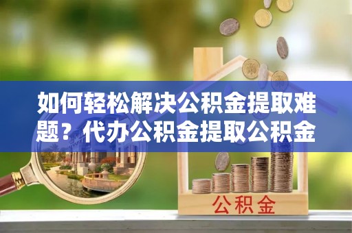 龙井如何轻松解决公积金提取难题？代办公积金提取公积金服务详解