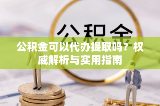龙井公积金可以代办提取吗？权威解析与实用指南