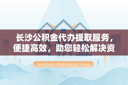 龙井长沙公积金代办提取服务，便捷高效，助您轻松解决资金需求
