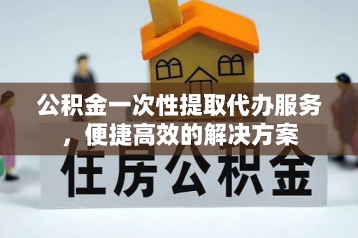 龙井公积金一次性提取代办服务，便捷高效的解决方案