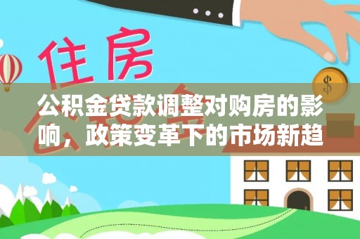 龙井公积金贷款调整对购房的影响，政策变革下的市场新趋势