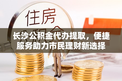 龙井长沙公积金代办提取，便捷服务助力市民理财新选择