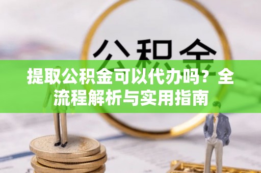 龙井提取公积金可以代办吗？全流程解析与实用指南