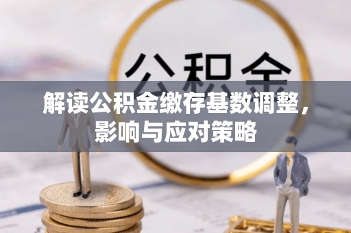 龙井解读公积金缴存基数调整，影响与应对策略