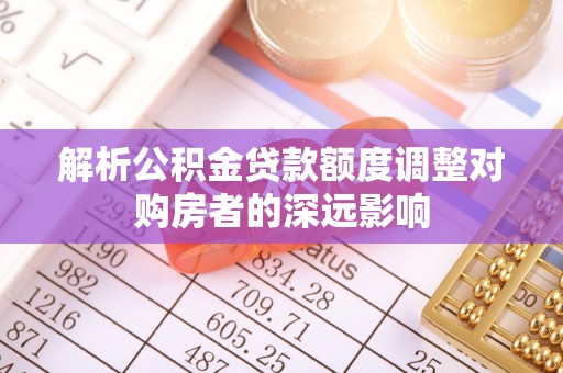 龙井解析公积金贷款额度调整对购房者的深远影响