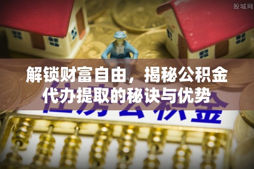 龙井解锁财富自由，揭秘公积金代办提取的秘诀与优势