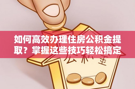 龙井如何高效办理住房公积金提取？掌握这些技巧轻松搞定
