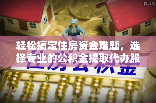 龙井轻松搞定住房资金难题，选择专业的公积金提取代办服务